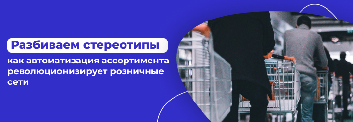 Разбиваем стереотипы: как управление ассортиментом революционизирует розничные сети